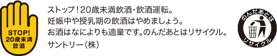ストップ！20歳未満飲酒・飲酒運転。妊娠中や授乳期の飲酒はやめましょう。お酒はなによりも適量です。のんだあとはリサイクル。