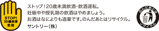 ストップ！未成年飲酒・飲酒運転。妊娠中や授乳期の飲酒はやめましょう。お酒はなによりも適量です。のんだあとはリサイクル。サントリー（株）