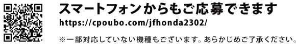 スマートフォンからもご応募できます。https://cpoubo.com/jfhonda2302/　※一部対応していない機種もございます。あらかじめご了承ください。