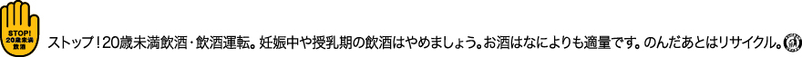 ストップ！20歳未満飲酒・飲酒運転。妊娠中や授乳期の飲酒はやめましょう。お酒はなによりも適量です。のんだあとはリサイクル。