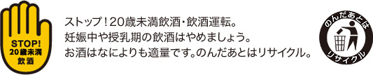 ストップ！20歳未満飲酒・飲酒運転。妊娠中や授乳期の飲酒はやめましょう。お酒はなによりも適量です。のんだあとはリサイクル。