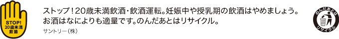 ストップ！20歳未満飲酒・飲酒運転。妊娠中や授乳期の飲酒はやめましょう。お酒はなによりも適量です。のんだあとはリサイクル。