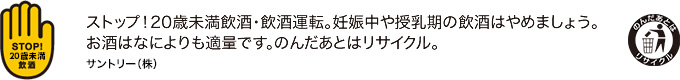 ストップ！20歳未満飲酒・飲酒運転。妊娠中や授乳期の飲酒はやめましょう。お酒はなによりも適量です。のんだあとはリサイクル。