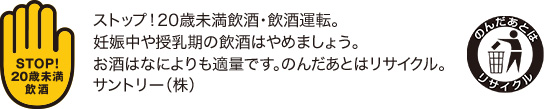 ストップ！20歳未満飲酒・飲酒運転。妊娠中や授乳期の飲酒はやめましょう。お酒はなによりも適量です。のんだあとはリサイクル。