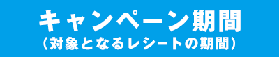 キャンペーン期間(対象となるレシートの期間)